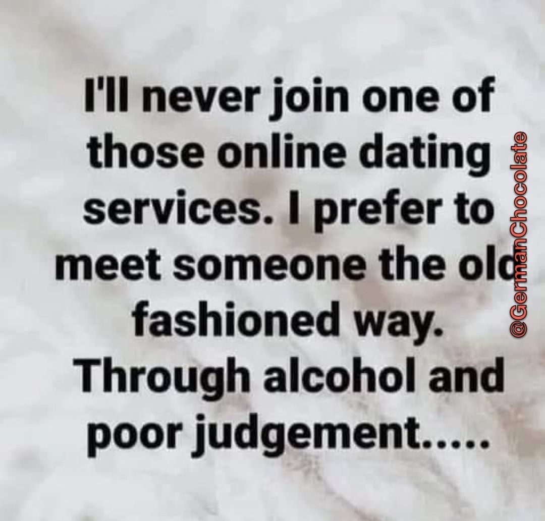 Ill never join one of those online dating services prefer to meet someone the ol fashioned way Through alcohol and poor judgement