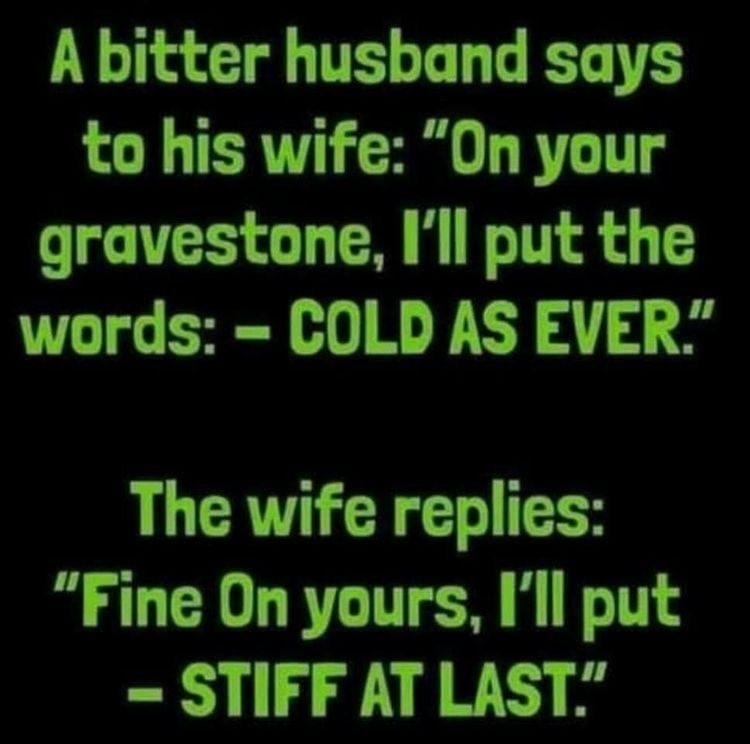 A bitter husband says to his wife On your gravestone Ill put the words COLD AS EVER The wife replies Fine On yours Ill put STIFF AT LAST