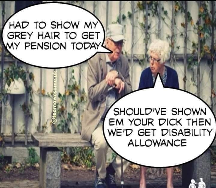 HAD TO SHOW MY GREY HAIR TO GET Y PENSION TODAYS W SHOULDVE SHOWN EM YOUR DICK THEN WED GET DISABILITY ALLOWANCE teamawesomeuk