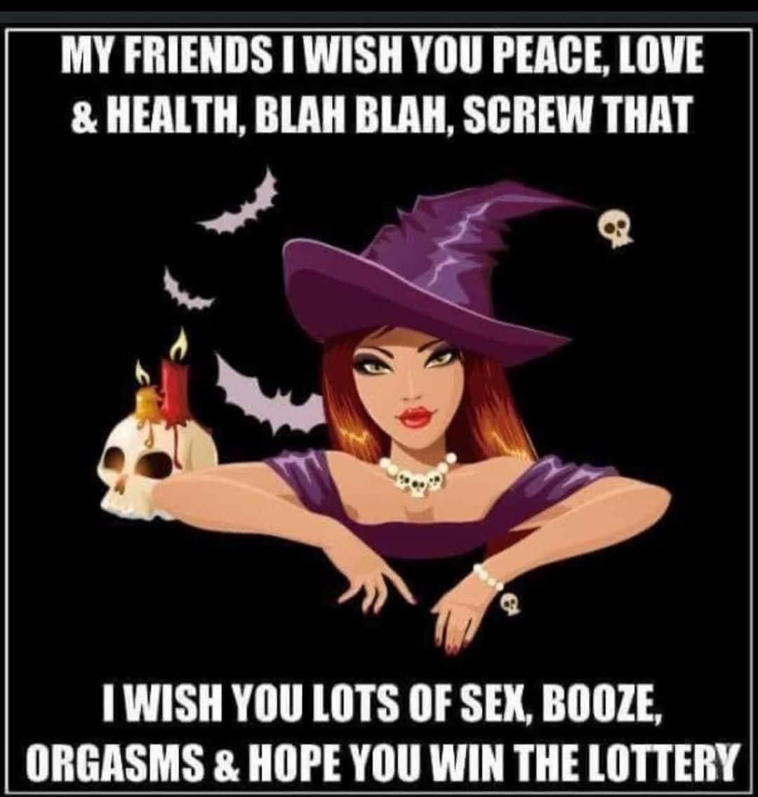 MY FRIENDS I WISH YOU PEACE LOVE HEALTH BLAH BLAH SCREW THAT 1 WISH YOU LOTS OF SEX BOOZE ORGASMS HOPE YOU WIN THE LOTTERY
