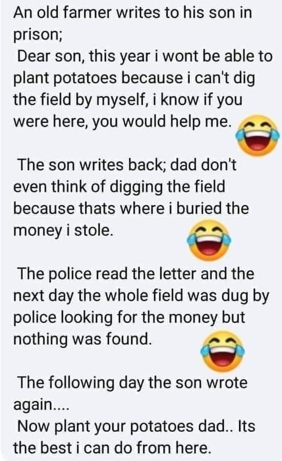 An old farmer writes to his son in prison Dear son this year i wont be able to plant potatoes because i cant dig the field by myself i know if you were here you would help me The son writes back dad dont even think of digging the field because thats where i buried the money i stole a The police read the letter and the next day the whole field was dug by police looking for the money but nothing was
