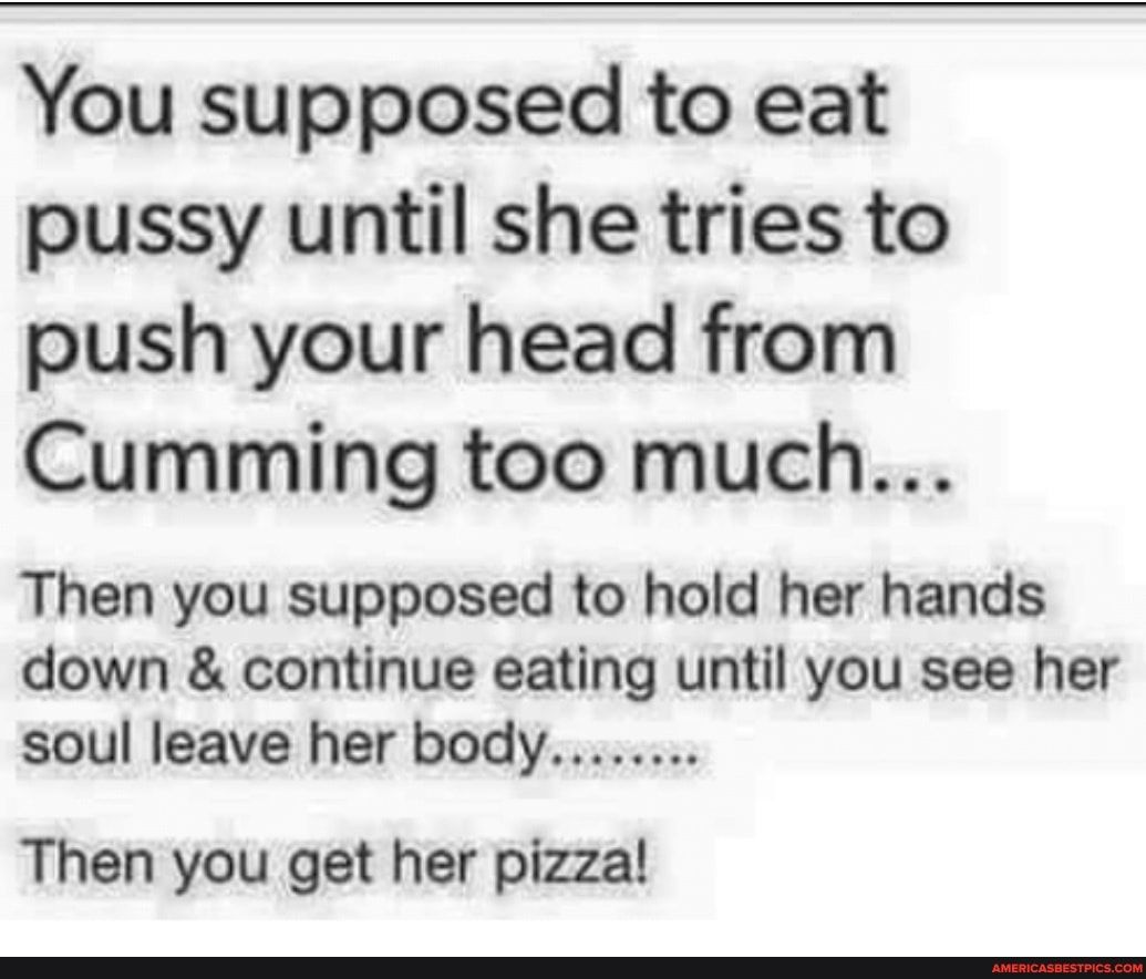 You supposed to eat pussy until she tries to push your head from Cumming too much Then you supposed to hold her hands down continue eating until you see her soul leave her body Then you get her pizza