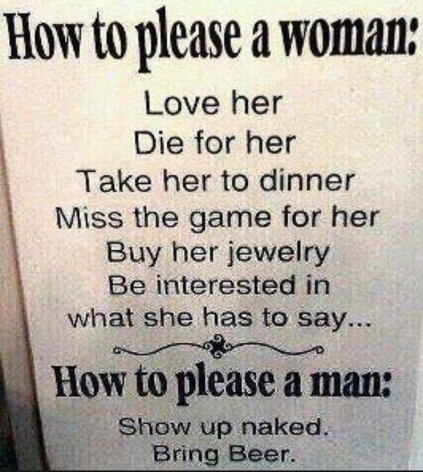 How to please a woman Love her Die for her Take her to dinner Miss the game for her Buy her jewelry Be interested in what she has to say How to please a man Show up naked ____ Bring Beer