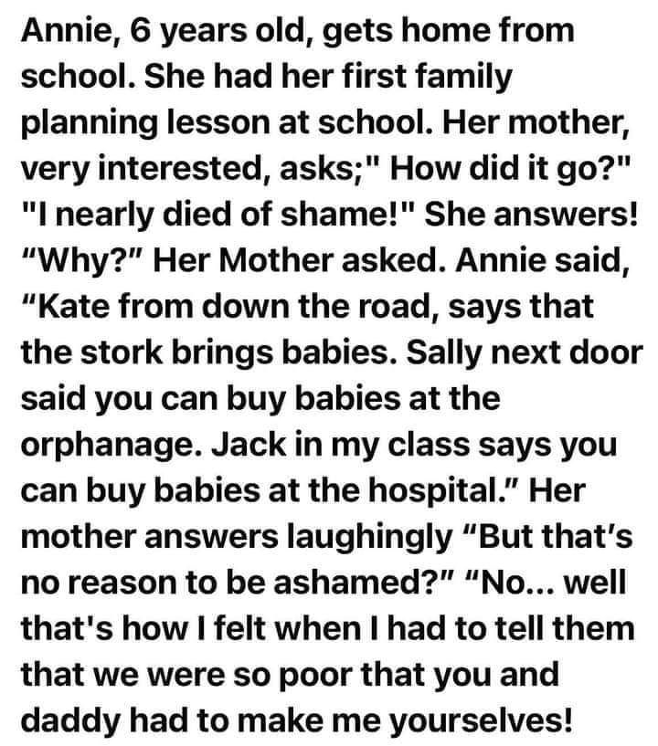 Annie 6 years old gets home from school She had her first family planning lesson at school Her mother very interested asks How did it go I nearly died of shame She answers Why Her Mother asked Annie said Kate from down the road says that the stork brings babies Sally next door said you can buy babies at the orphanage Jack in my class says you can buy babies at the hospital Her mother answers laugh