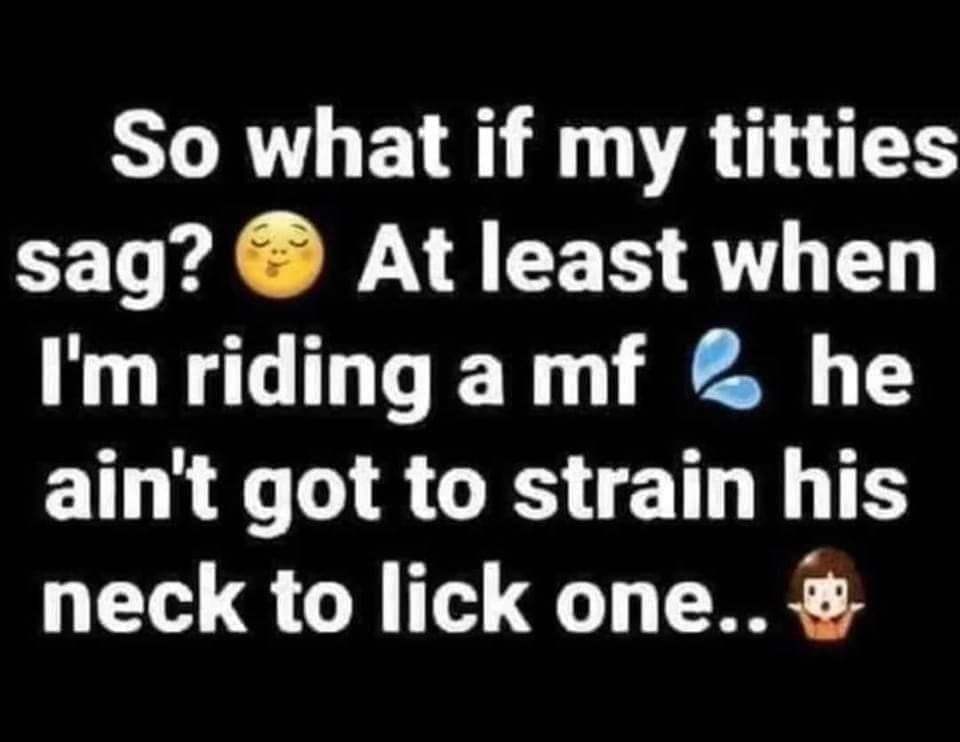 So what if my titties sag At least when Im riding a mf he aint got to strain his neck to lick one