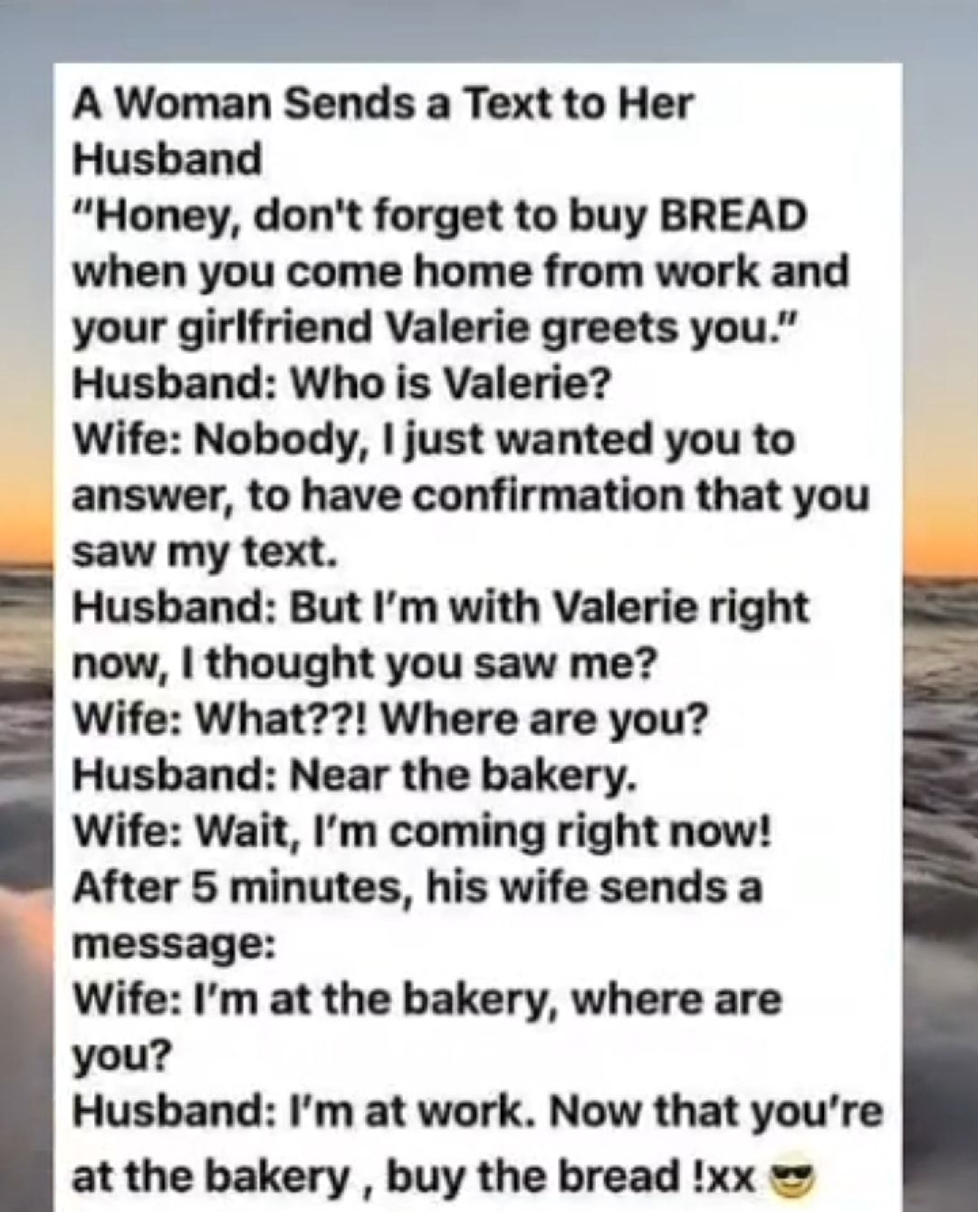 A Woman Sends a Text to Her Husband Honey dont forget to buy BREAD when you come home from work and your girlfriend Valerie greets you Husband Who is Valerie Wife Nobody just wanted you to answer to have confirmation that you saw my text Husband But Im with Valerie right now thought you saw me Wife What Where are you Husband Near the bakery Wife Wait Im coming right now After 5 minutes his wife se
