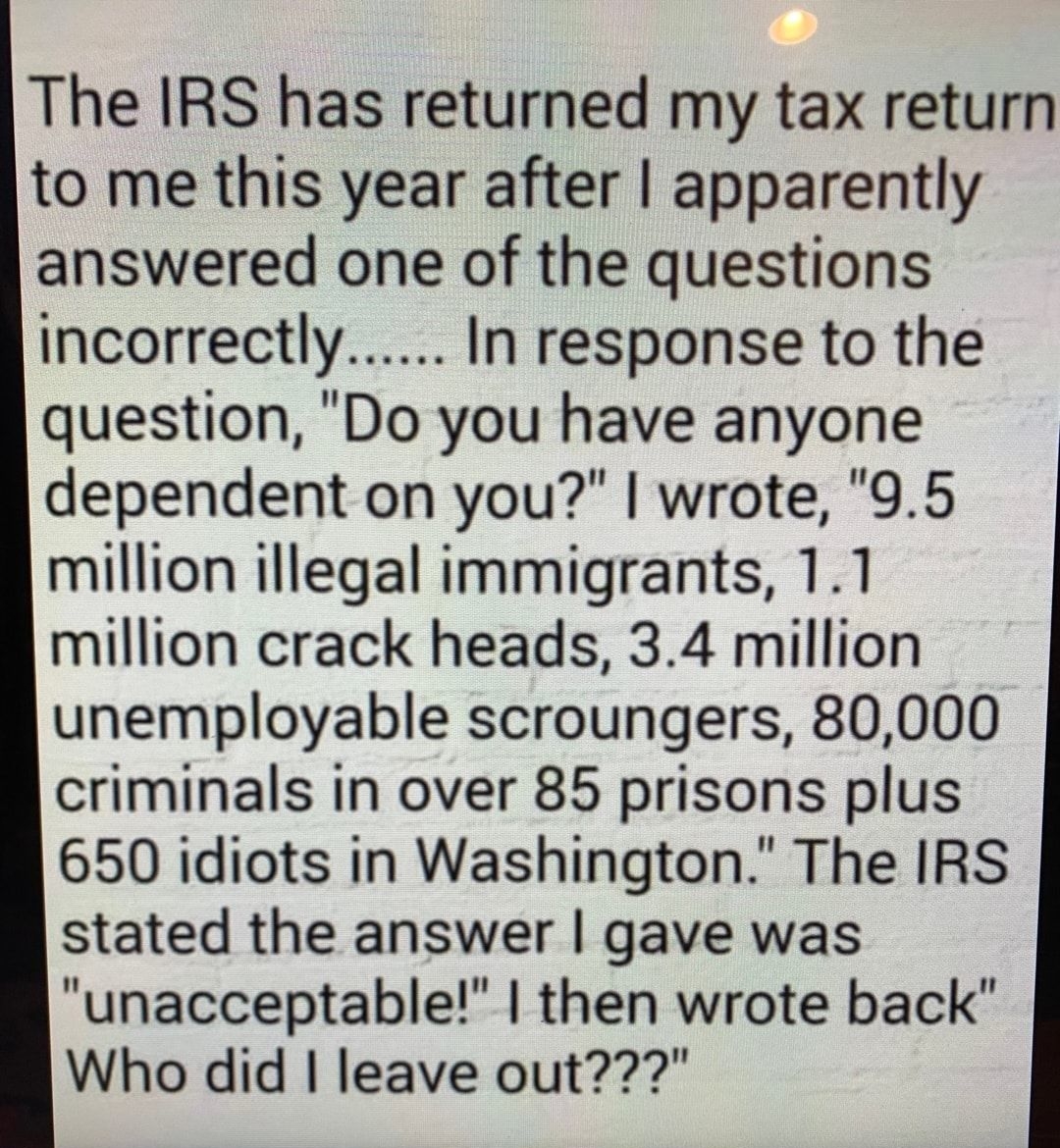 The IRS has returned my tax return to me this year after apparently answered one of the questions incorrectly In response to the question Do you have anyone dependent on you wrote 95 million illegal immigrants 11 million crack heads 34 million unemployable scroungers 80000 criminals in over 85 prisons plus 650 idiots in Washington The IRS stated the answer gave was unacceptable then wrote back Who