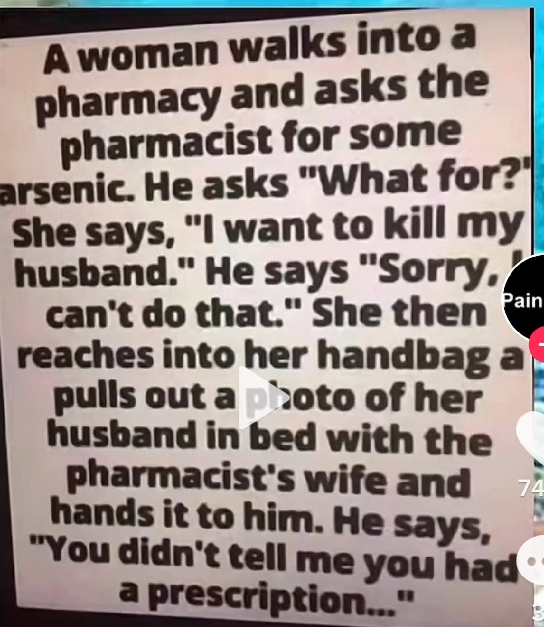 IE Awoman walks into a pharmacy and asks the pharmacist for some arsenic He asks What for She says I want to kill my husband He says Sorry 4 cant do that She then reaches into her handbag a pullsouta otoof her husband in bed with the ecs v ans s You didnt telnz sd aprescription