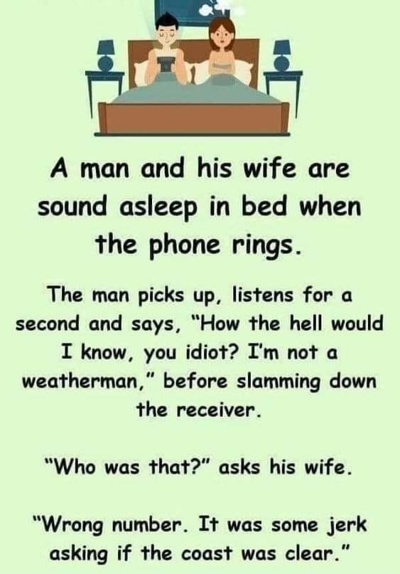 A man and his wife are sound asleep in bed when the phone rings The man picks up listens for a second and says How the hell would I know you idiot Im not a weatherman before slamming down the receiver Who was that asks his wife Wrong number It was some jerk asking if the coast was clear