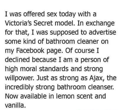 I was offered sex today with a Victorias Secret model In exchange for that I was supposed to advertise some kind of bathroom cleaner on my Facebook page Of course I declined because I am a person of high moral standards and strong willpower Just as strong as Ajax the incredibly strong bathroom cleanser Now available in lemon scent and vanilla C AMERICASBESTPICSCOM