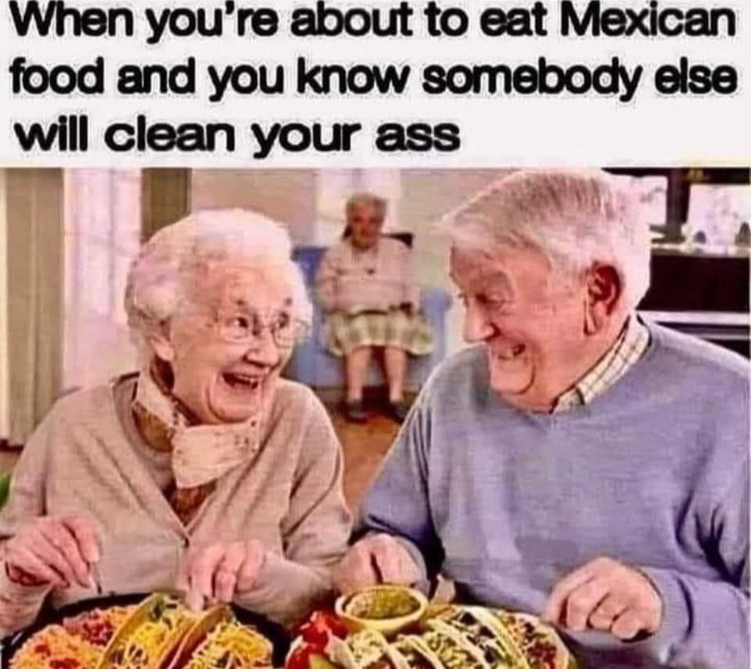 When youre about to eat Mexican food and you know somebody else will clean your ass t R