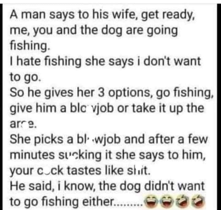 A man says to his wife get ready me you and the dog are going fishing hate fishing she says i dont want to go So he gives her 3 options go fishing give him a blc vjob or take it up the arre She picks a bl wjob and after a few minutes suking it she says to him your c_ck tastes like shit He said i know the dog didnt want