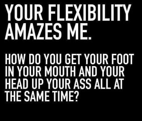 YOUR FLEXIBILITY AMAZES ME HOW DO YOU GET YOUR FOOT IN YOUR MOUTH AND YOUR HEAD UP YOUR ASS ALL AT THE SAME TIME