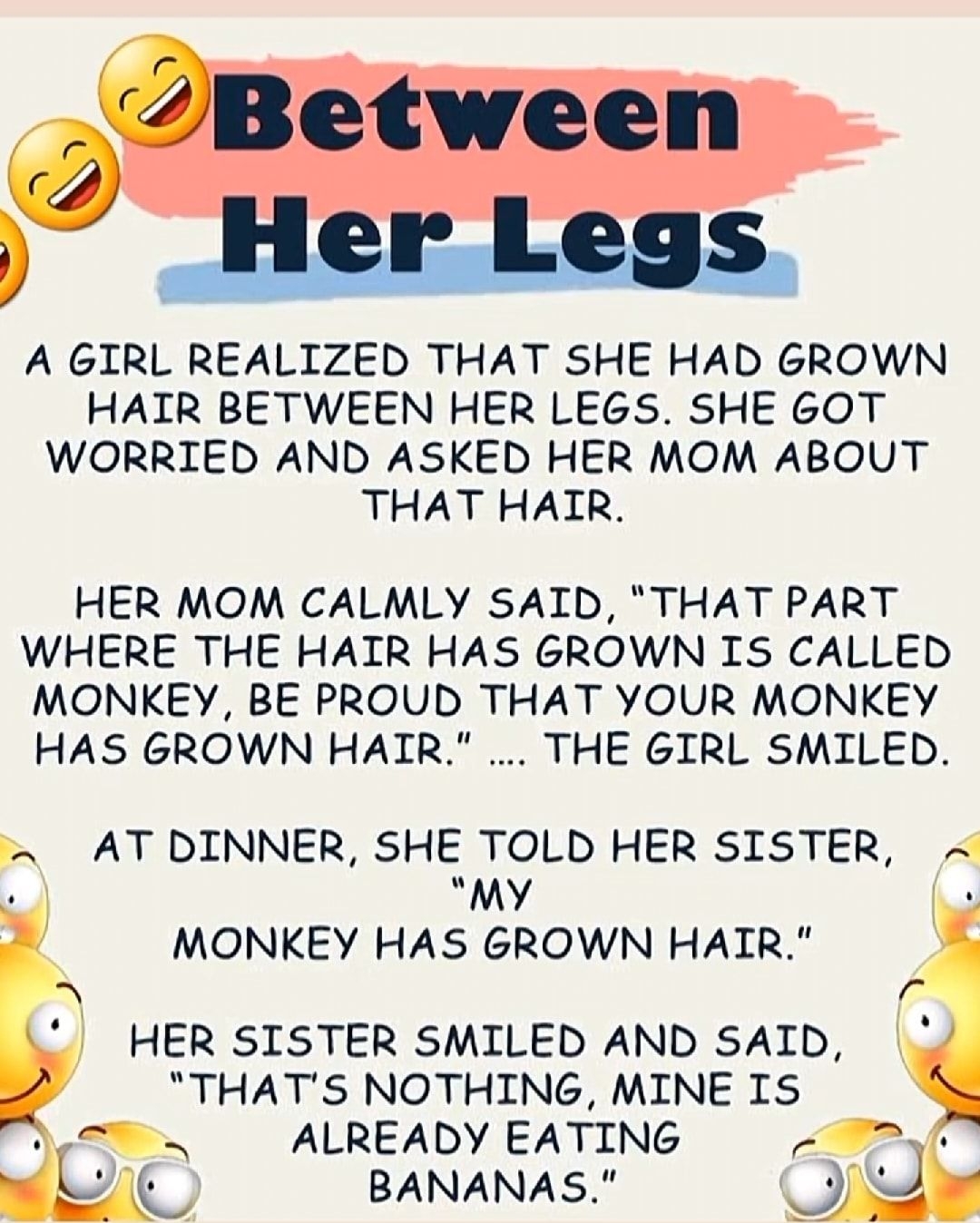 A GIRL REALIZED THAT SHE HAD GROWN HAIR BETWEEN HER LEGS SHE 60T WORRIED AND ASKED HER MOM ABOUT THAT HAIR HER MOM CALMLY SAID THAT PART WHERE THE HAIR HAS GROWN IS CALLED MONKEY BE PROUD THAT YOUR MONKEY HAS GROWN HAIR THE GIRL SMILED L AT DINNER SHE TOLD HER SISTER My v MONKEY HAS GROWN HAIR HER SISTER SMILED AND SAID THATS NOTHING MINE IS ALREADY EATING BANANAS