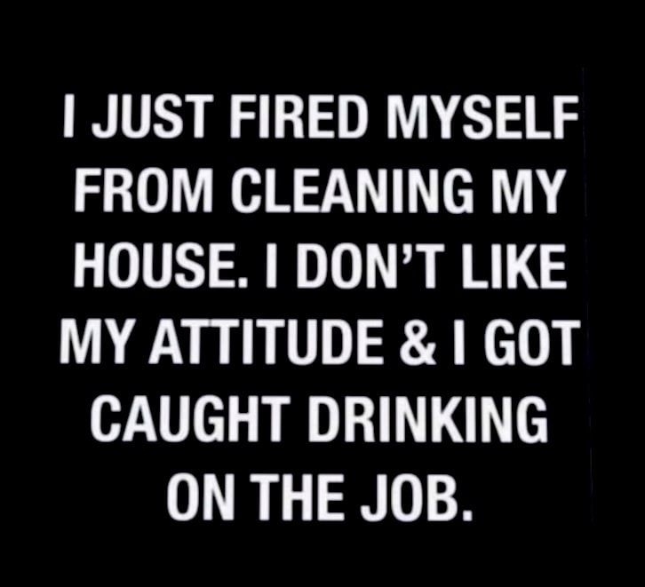 JUST FIRED MYSELF FROM CLEANING MY HOUSE DONT LIKE MY ATTITUDE GOT CAUGHT DRINKING ON THE JOB