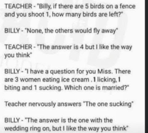 TEACHER Billy if there are 5 birds on a fence and you shoot 1 how many birds are left BILLY None the others would fly away TEACHER The answer is 4 but like the way you think BILLY I have a question for you Miss There are 3 women eating ice cream 1 licking biting and 1 sucking Which one is married Teacher nervously answers The one sucking BILLY The answer is the one with the wedding ring on but lik