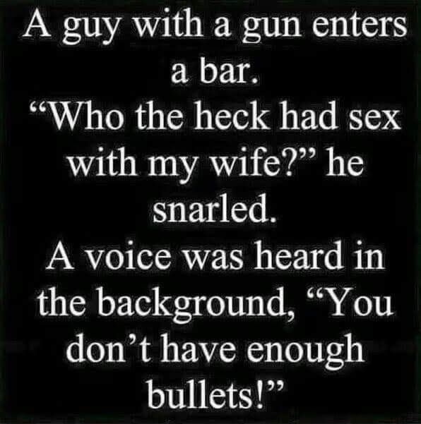 A guy with a gun enters a bar Who the heck had sex with my wife he snarled A voice was heard in the background You dont have enough bullets