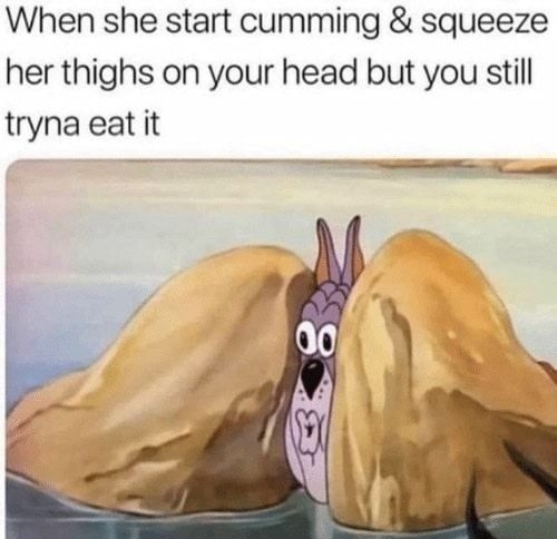 When she start cumming squeeze her thighs on your head but you still tryna eat it