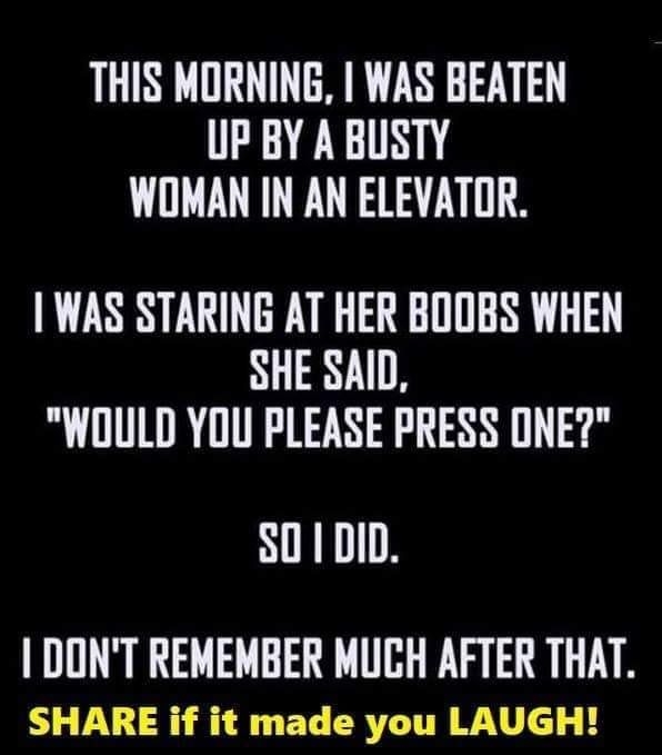 THIS MORNING WAS BEATEN UP BY A BUSTY WOMAN IN AN ELEVATOR WAS STARING AT HER BODBS WHEN SHE SAID WOULD YOU PLEASE PRESS ONE SO1DID DONT REMEMBER MUCH AFTER THAT SHARE if it made you LAUGH