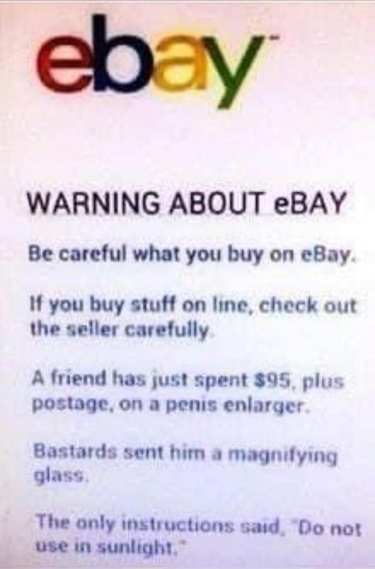 WARNING ABOUT eBAY Be careful what you buy on eBay If you buy stuff on line check out the seller carefully A friend has just spent 95_plus postage on a penis enlarger Bastards sent him a magnifying glass The anly instructions sad Do not use n sunlight