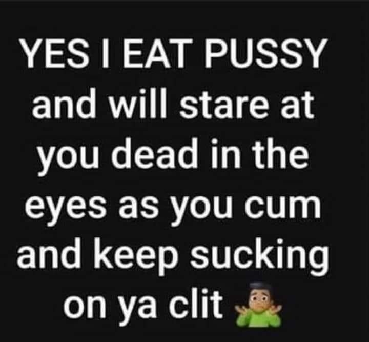 YES EAT PUSSY and will stare at VI CEL R R G 1 eyes as you cum and keep sucking on ya clit