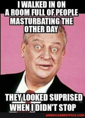 WALKED IN ON A ROOM FULL OF PEOPLE MASTURBATING THE OTHER DAY THEYLOOKED SUPRISED WHENTDIDNT STOP