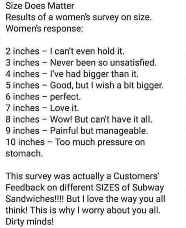 Size Does Matter Results of a womens survey on size Womens response 2inches cant even hold it 3inches Never been so unsatisfied 4 inches Ive had bigger than it 5inches Good but wish a bit bigger 6 inches perfect 7 inches Love it 8inches Wow But cant have it all 9 inches Painful but manageable 10 inches Too much pressure on stomach This survey was actually a Customers Feedback on different SIZES of