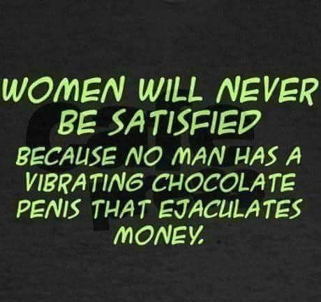 WOMEN WILL NEVER BE SATISFIED BECAUSE NO MAN HAS A VIBRATING CHOCOLATE PENIS THAT EJACULATES MONEY