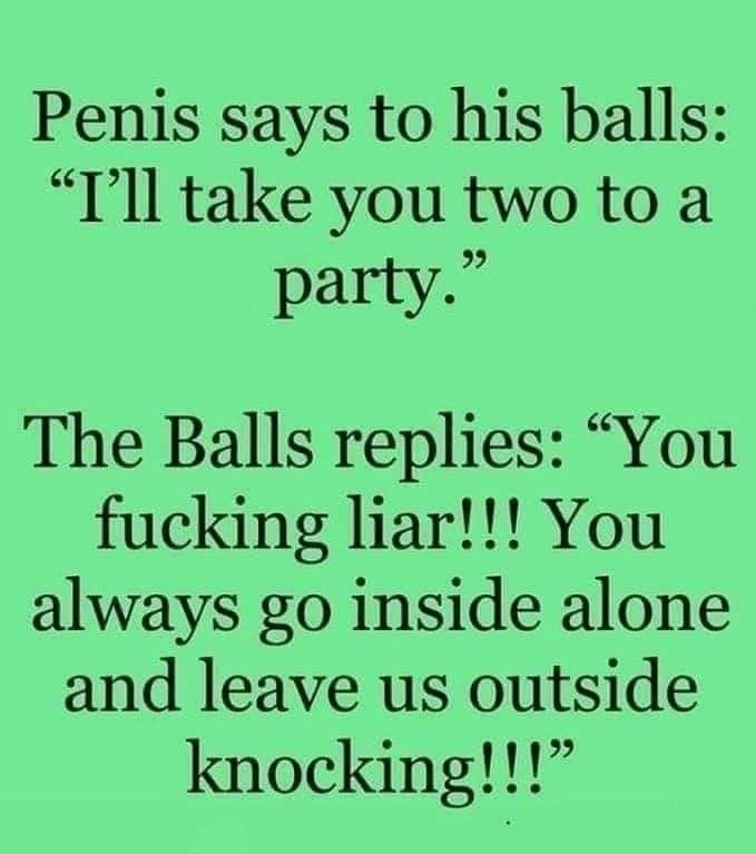 Penis says to his balls Tll take you two to a party The Balls replies You fucking liar You always go inside alone and leave us outside knocking