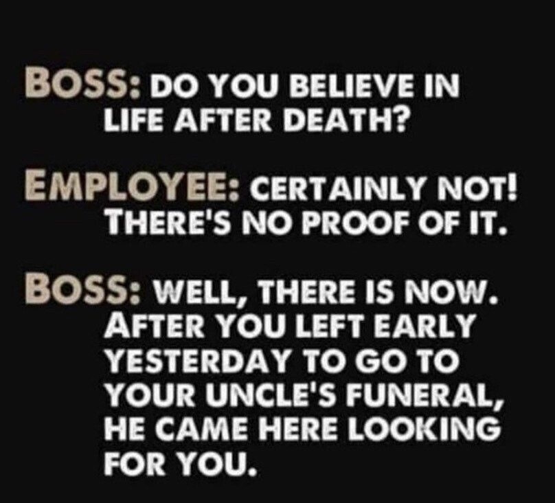 BOSS DO YOU BELIEVE IN LIFE AFTER DEATH EMPLOYEE CERTAINLY NOT THERES NO PROOF OF IT BOSS WELL THERE IS NOW AFTER YOU LEFT EARLY YESTERDAY TO GO TO YOUR UNCLES FUNERAL HE CAME HERE LOOKING 2 R ITH CocoFun