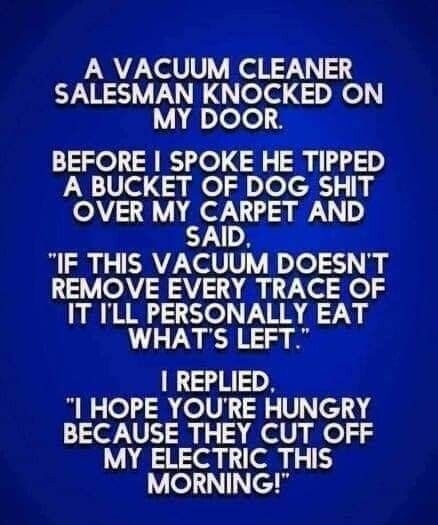 A VACUUM CLEANER SALESMAN KNOCKED ON MY DOOR BEFORE SPOKE HE TIPPED A BUCKET OF DOG SHIT OVER MY CARPET AND X SAID IF THIS VACUUM DOESNT REMOVE EVERY TRACE OF IT ILL PERSONALLY EAT GTNE12 A REPLIED HOPE YOURE HUNGRY BECAUSE THEY CUT OFF MY ELECTRIC THIS MORNING