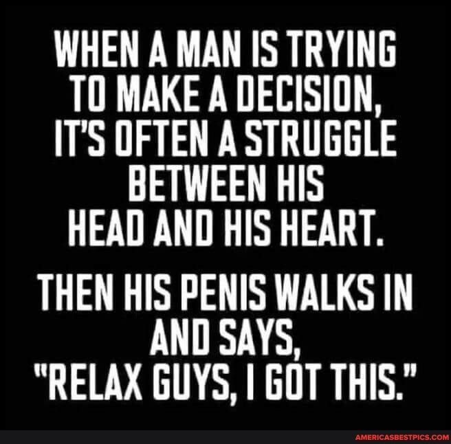 WHEN A MAN IS TRYING T0 MAKE A DECISION ITS OFTEN A STRUGGLE BETWEEN HIS HEAD AND HIS HEART THEN HIS PENIS WALKS IN AND SAYS RELAX GUYS GOT THIS