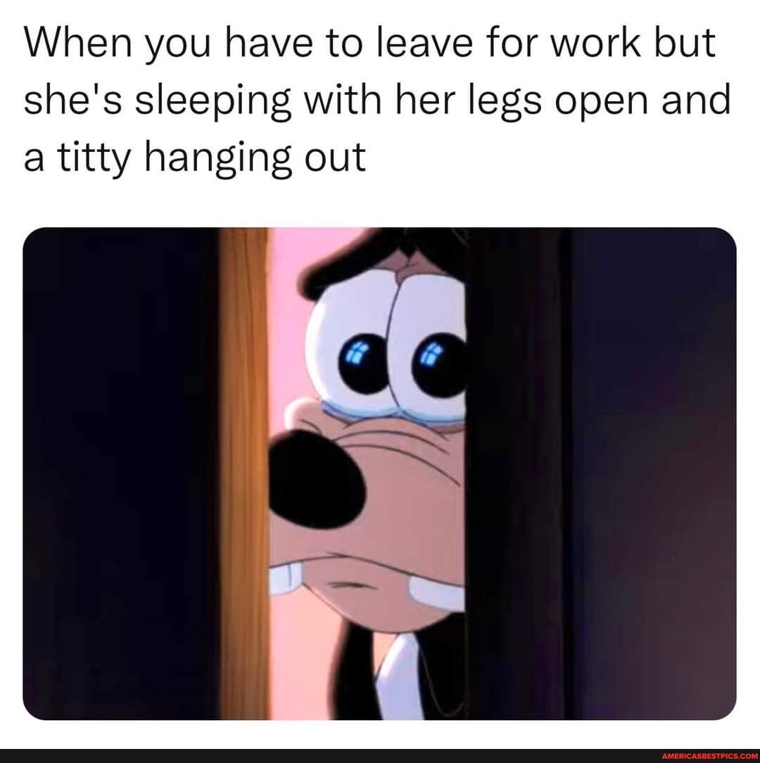 When you have to leave for work but shes sleeping with her legs open and a titty hanging out