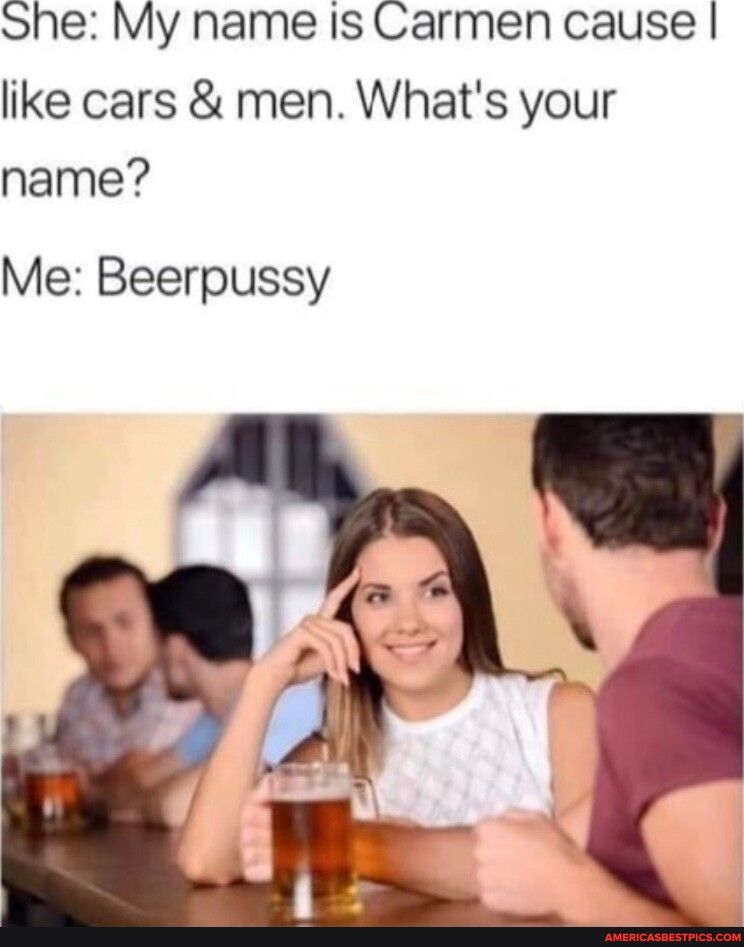 She My name Is Carmen cause like cars men Whats your name Me Beerpussy