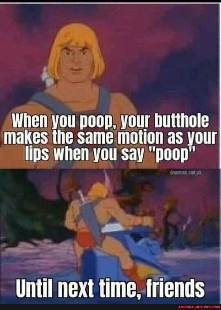 s When you poop your butthole makes the same motion as your lips when you say poop _ e Until next time friends
