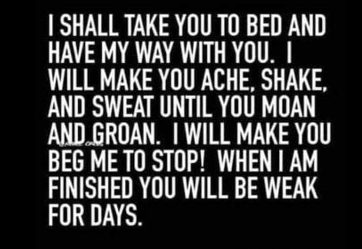SHALL TAKE YOU TO BED AND HAVE MY WAY WITH YOU WILL MAKE YOU ACHE SHAKE AND SWEAT UNTIL YOU MOAN ANDGROAN WILL MAKE YOU BEG MET0 STOP WHEN AM FINISHED YOU WILL BE WEAK FOR DAYS