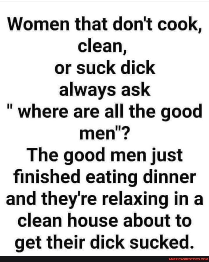 Women that dont cook clean or suck dick always ask where are all the good men The good men just finished eating dinner and theyre relaxing in a clean house about to get their dick sucked