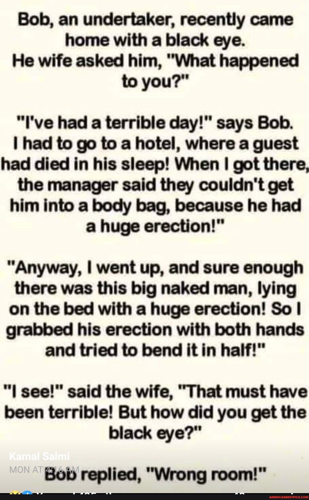 Bob an undertaker recently came home with a black eye He wife asked him What happened to you Ive had a terrible day says Bob I had to go to a hotel where a guest had died in his sleep When got there the manager said they couldnt get him into a body bag because he had a huge erection Anyway went up and sure enough there was this big naked man lying on the bed with a huge erection So grabbed his ere