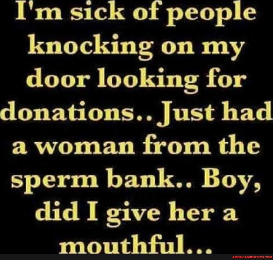 Im sick of people knocking on my LGOI DT ST 0 donations Just had a woman from the sperm bank Boy did I give her a mouthful