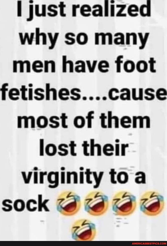 just realized why so many men have foot fetishescause most of them lost their virginity to a sock dd