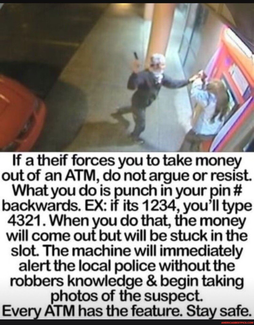 If atheif forces you to take money out of an ATM do not argue or resist What you do is punch in your pin backwards EX if its 1234 youll type 4321When do that the money will come out but will be stuck in the slot The machine will immediately alert the local police without the robbers knowledge begin taking photos of the suspect Every ATM has the feature Stay safe