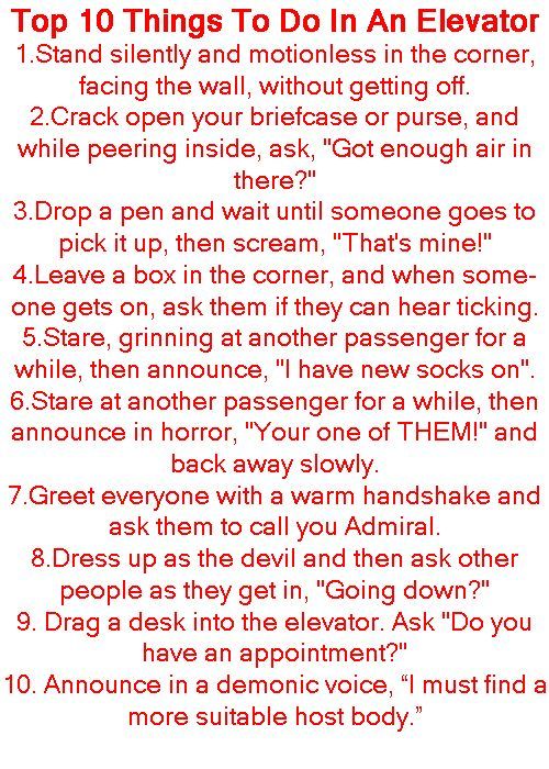 Top 10 Things To Do In An Elevator 1Stand silently and motionless in the corner facing the wall without getting off 2Crack open your briefcase or purse and while peering inside ask Got enough air in there 3Drop a pen and wait until someone goes to pick it up then scream Thats minel 4Leave a box in the corner and when some one gets on ask them if they can hear ticking 5Stare grinning at another pas