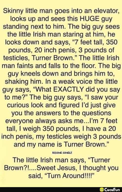 Skinny little man goes into an elevator looks up and sees this HUGE guy standing next to him The big guy sees the little Irish man staring at him he looks down and says 7 feet tall 350 pounds 20 inch penis 3 pounds of testicles Turner Brown The little Irish man faints and falls to the floor The big guy kneels down and brings him to shaking him In a weak voice the little guy says What EXACTLY did y