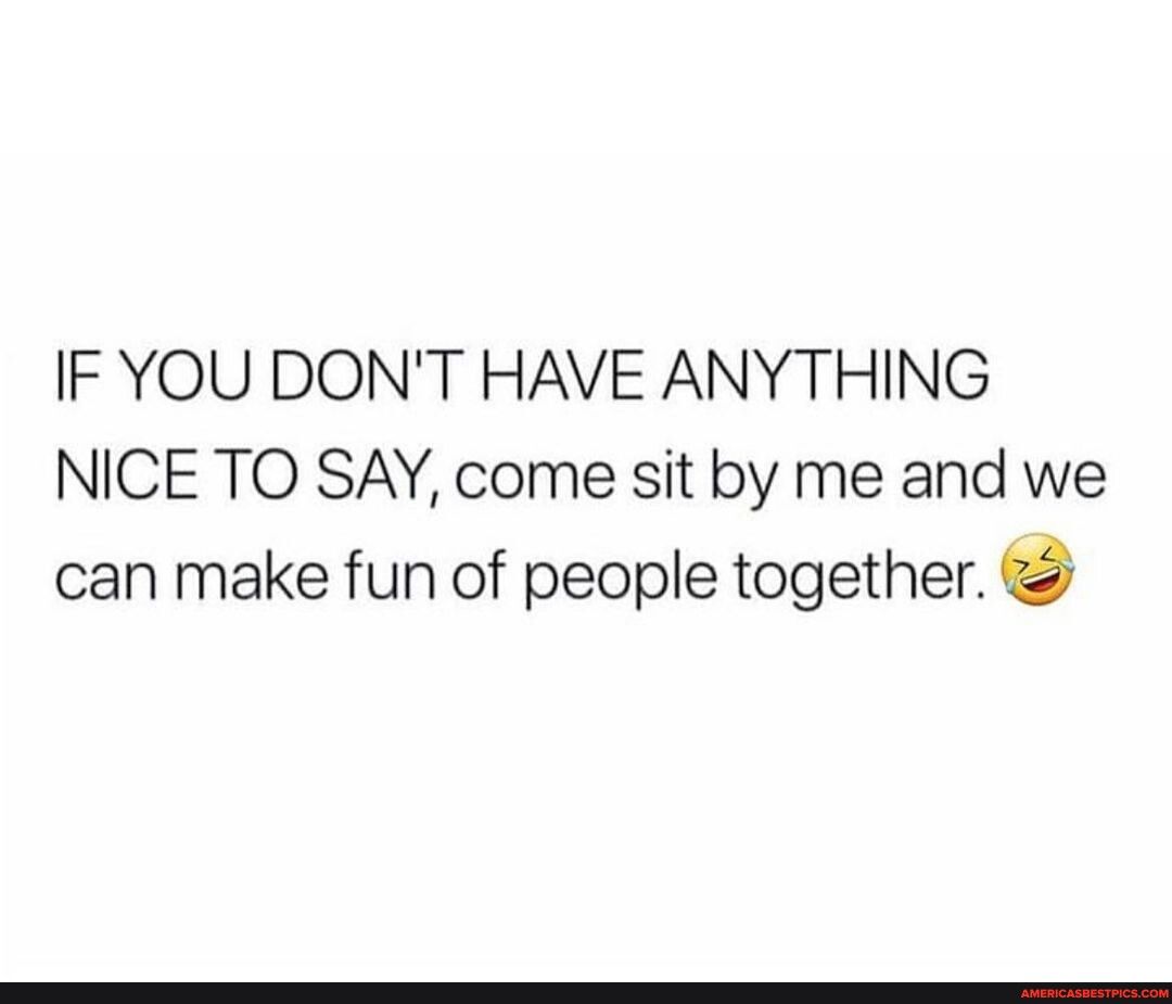 IF YOU DONT HAVE ANYTHING NICE TO SAY come sit by me and we can make fun of people together