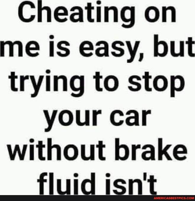 Cheating on me is easy but trying to stop your car without brake fluid isnt