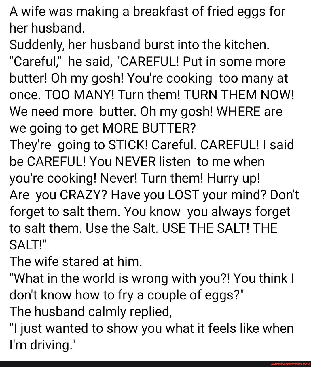 A wife was making a breakfast of fried eggs for her husband Suddenly her husband burst into the kitchen Careful he said CAREFUL Put in some more butter Oh my gosh Youre cooking too many at once TOO MANY Turn them TURN THEM NOW We need more butter Oh my gosh WHERE are we going to get MORE BUTTER Theyre going to STICK Careful CAREFUL said be CAREFUL You NEVER listen to me when youre cooking Never Tu