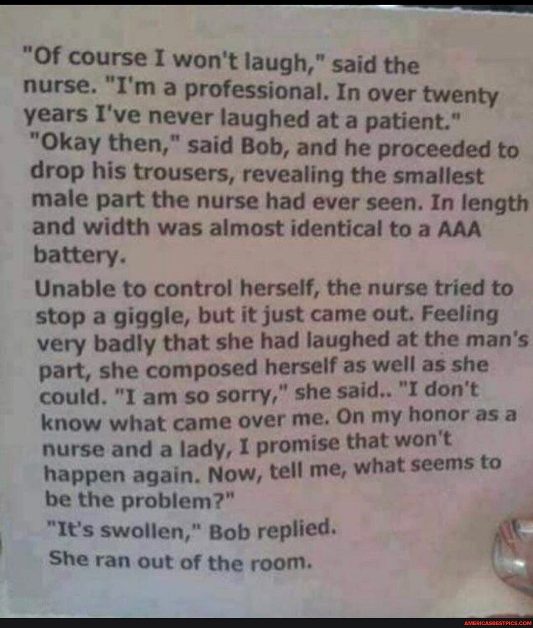 e i AT Of course I wont laugh said the nurse Im a professional In over twenty years Ive never laughed at a patient Okay then said Bob and he proceeded to drop his trousers revealing the smallest male part the nurse had ever seen In length and width was almost identical to a AAA battery Unable to control herself the nurse tried to stop a giggle but it just came out Feeling X very badly that she had