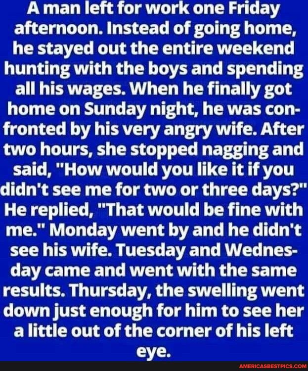 A man left for work one Friday afternoon Instead of going home he stayed out the entire weekend hunting with the boys and spending EITERTET LERN CL L CR T EL YRGS home on Sunday night he was con fronted by his very angry wife After two hours she stopped nagging and said How would you like it if you didnt see me for two or three days He replied That would be fine with me Monday went by and he didnt