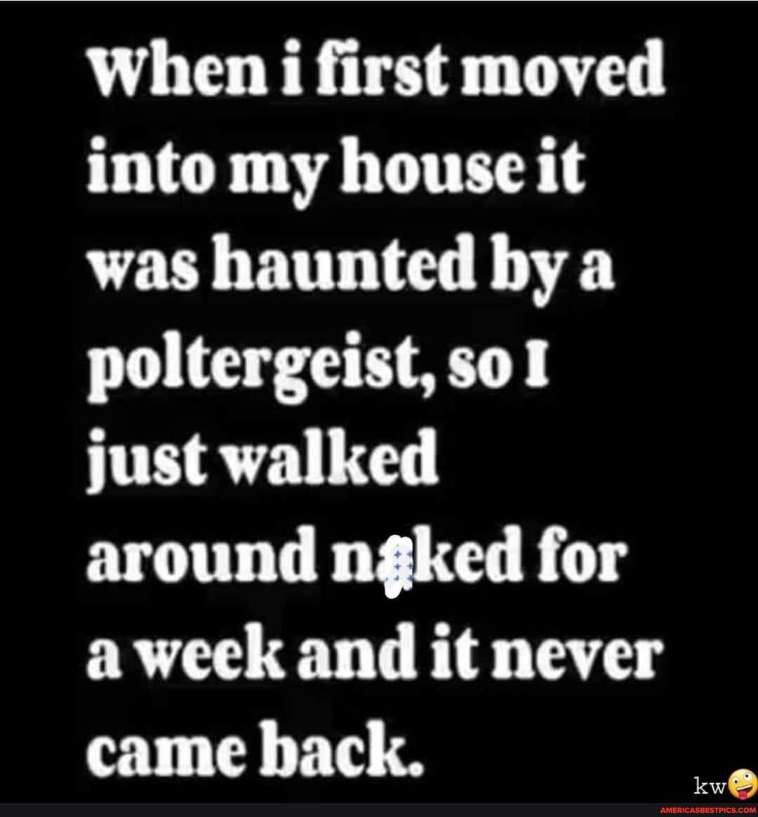 When i first moved into my house it was haunted by a poltergeistsol just walked around ngked for aweek and it never came back