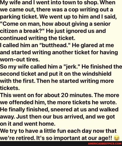My wife and went into town to shop When we came out there was a cop writing out a parking ticket We went up to and said Come on man how about giving a senior citizen a break He just ignored us and continued writing the ticket called him an butthead He glared at me and started writing another ticket for having worn out tires So my wife called him a jerk He finished the second ticket and put it on t